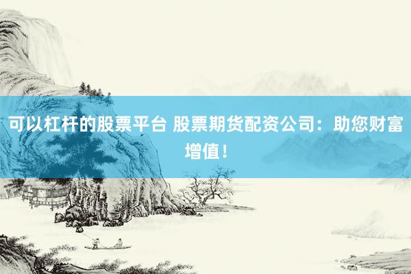 可以杠杆的股票平台 股票期货配资公司：助您财富增值！
