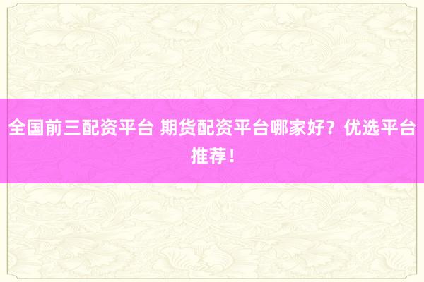 全国前三配资平台 期货配资平台哪家好？优选平台推荐！
