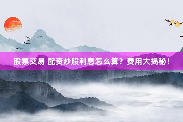 股票交易 配资炒股利息怎么算？费用大揭秘！