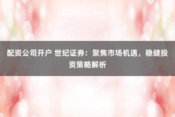 配资公司开户 世纪证券：聚焦市场机遇，稳健投资策略解析