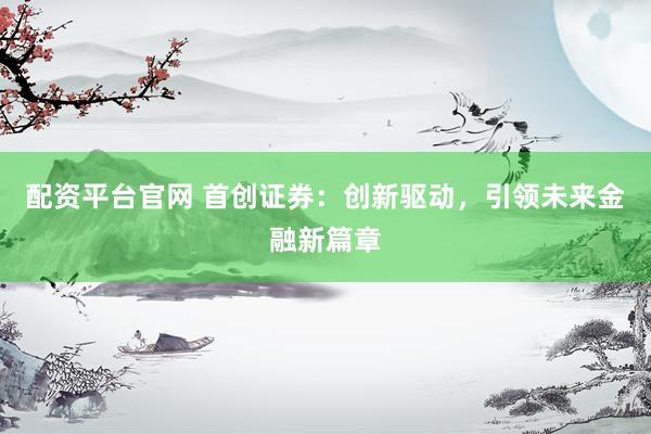 配资平台官网 首创证券：创新驱动，引领未来金融新篇章