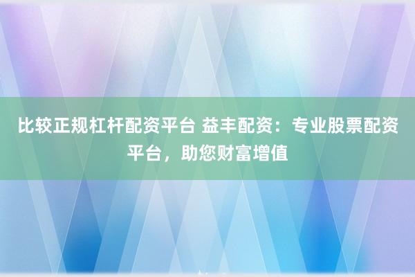 比较正规杠杆配资平台 益丰配资：专业股票配资平台，助您财富增值