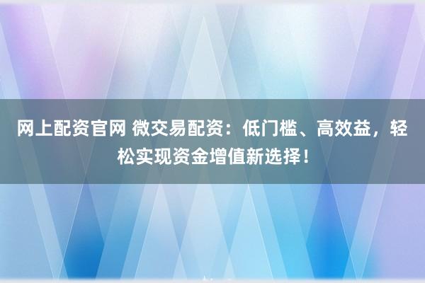 网上配资官网 微交易配资：低门槛、高效益，轻松实现资金增值新选择！