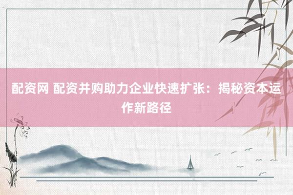 配资网 配资并购助力企业快速扩张：揭秘资本运作新路径