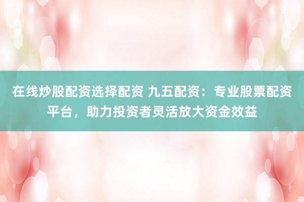 在线炒股配资选择配资 九五配资：专业股票配资平台，助力投资者灵活放大资金效益