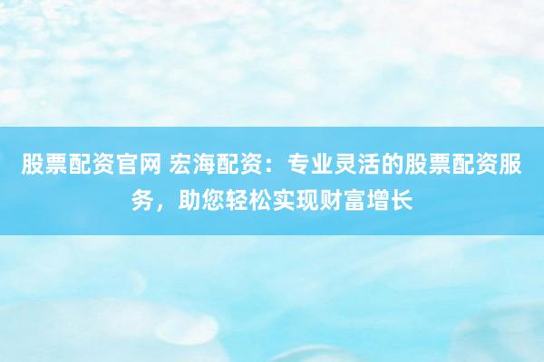 股票配资官网 宏海配资：专业灵活的股票配资服务，助您轻松实现财富增长
