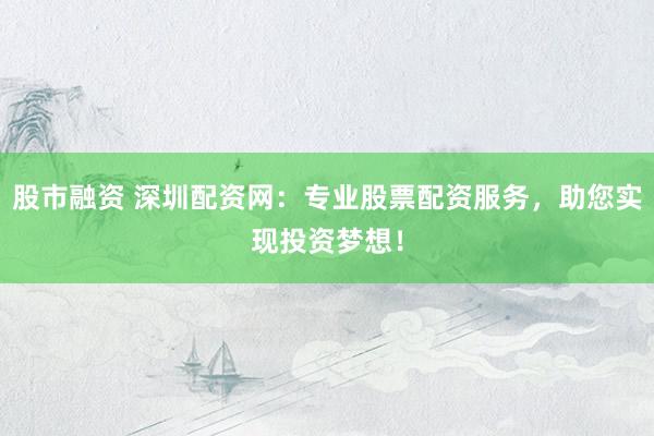 股市融资 深圳配资网：专业股票配资服务，助您实现投资梦想！