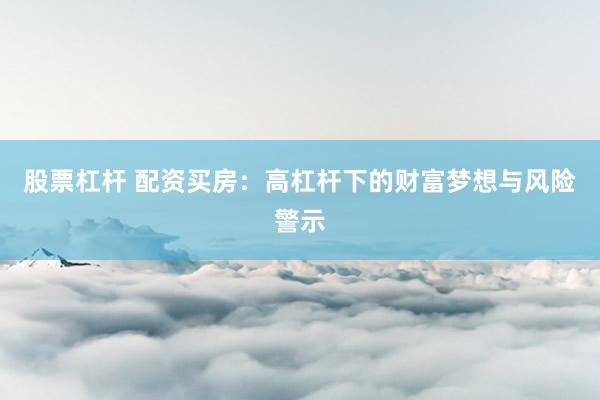 股票杠杆 配资买房：高杠杆下的财富梦想与风险警示