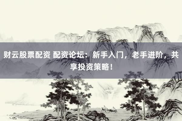 财云股票配资 配资论坛：新手入门，老手进阶，共享投资策略！