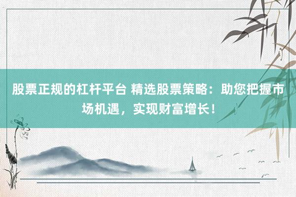股票正规的杠杆平台 精选股票策略：助您把握市场机遇，实现财富增长！