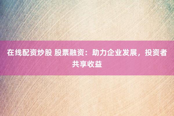 在线配资炒股 股票融资：助力企业发展，投资者共享收益