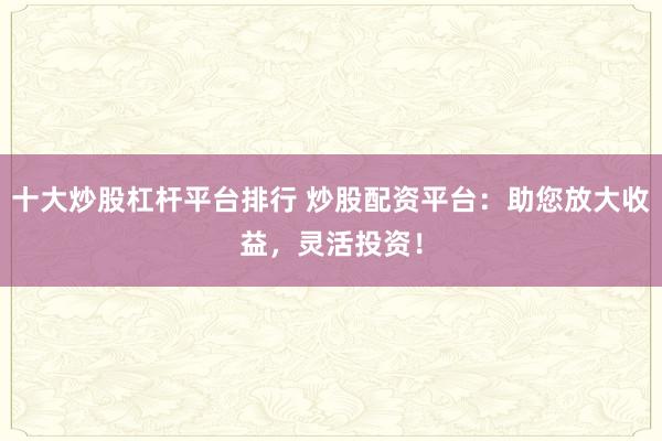 十大炒股杠杆平台排行 炒股配资平台：助您放大收益，灵活投资！