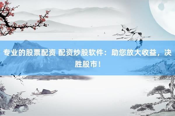 专业的股票配资 配资炒股软件：助您放大收益，决胜股市！