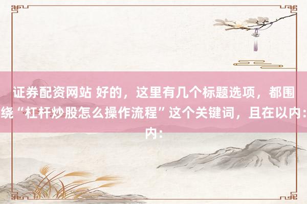 证券配资网站 好的，这里有几个标题选项，都围绕“杠杆炒股怎么操作流程”这个关键词，且在以内：
