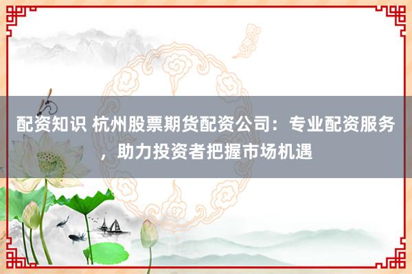 配资知识 杭州股票期货配资公司：专业配资服务，助力投资者把握市场机遇