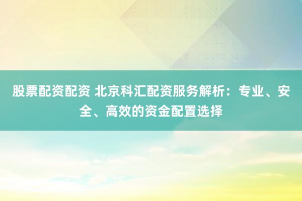 股票配资配资 北京科汇配资服务解析：专业、安全、高效的资金配置选择