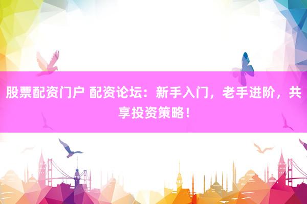 股票配资门户 配资论坛：新手入门，老手进阶，共享投资策略！
