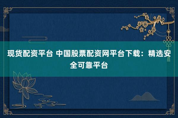 现货配资平台 中国股票配资网平台下载：精选安全可靠平台