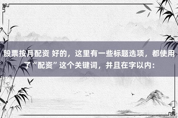 股票按月配资 好的，这里有一些标题选项，都使用了“配资”这个关键词，并且在字以内：