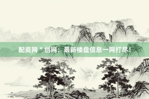 配资网 * 创网：最新楼盘信息一网打尽！