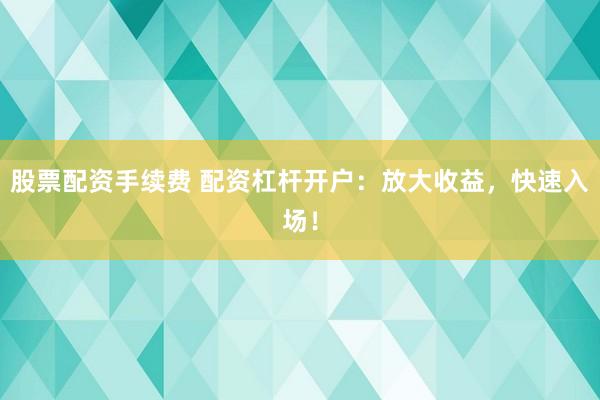 股票配资手续费 配资杠杆开户：放大收益，快速入场！