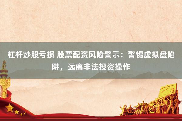 杠杆炒股亏损 股票配资风险警示：警惕虚拟盘陷阱，远离非法投资操作