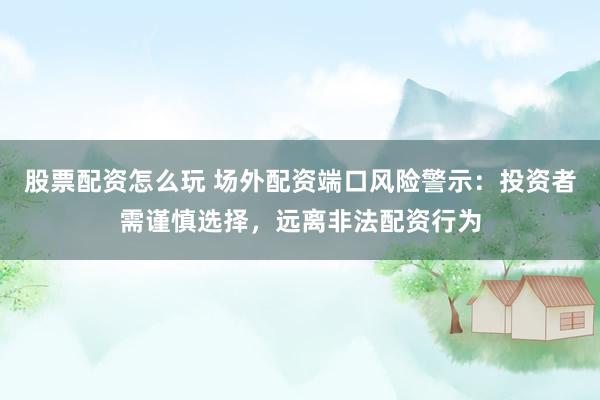 股票配资怎么玩 场外配资端口风险警示：投资者需谨慎选择，远离非法配资行为