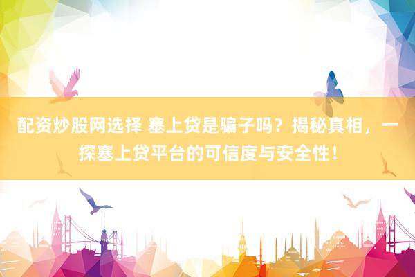 配资炒股网选择 塞上贷是骗子吗？揭秘真相，一探塞上贷平台的可信度与安全性！