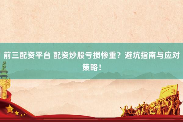 前三配资平台 配资炒股亏损惨重？避坑指南与应对策略！