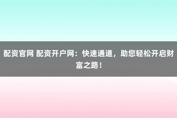 配资官网 配资开户网：快速通道，助您轻松开启财富之路！