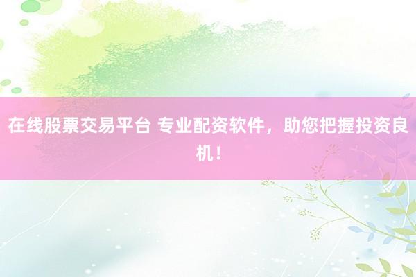 在线股票交易平台 专业配资软件，助您把握投资良机！