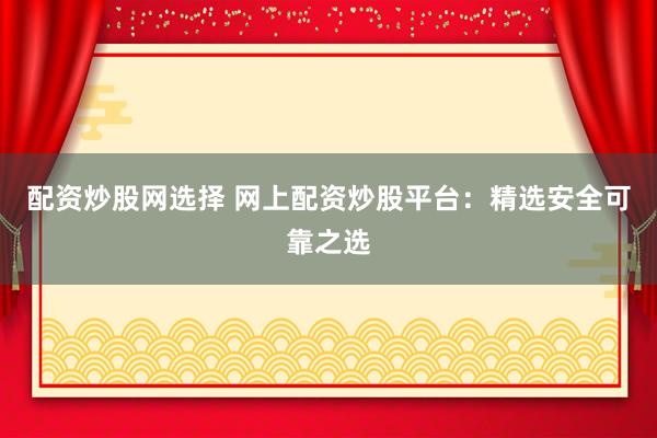 配资炒股网选择 网上配资炒股平台：精选安全可靠之选