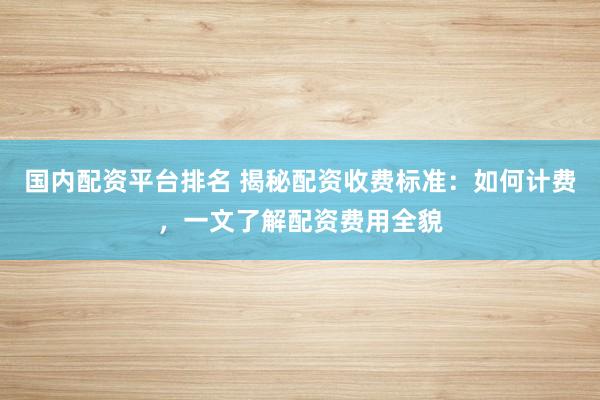 国内配资平台排名 揭秘配资收费标准：如何计费，一文了解配资费用全貌