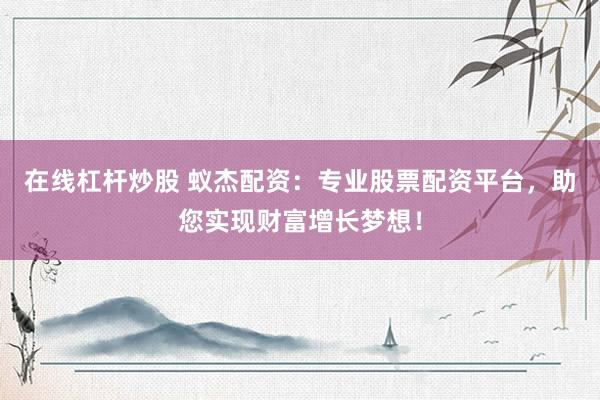 在线杠杆炒股 蚁杰配资：专业股票配资平台，助您实现财富增长梦想！
