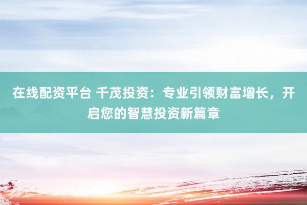 在线配资平台 千茂投资：专业引领财富增长，开启您的智慧投资新篇章