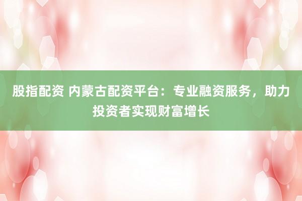 股指配资 内蒙古配资平台：专业融资服务，助力投资者实现财富增长
