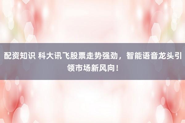 配资知识 科大讯飞股票走势强劲，智能语音龙头引领市场新风向！