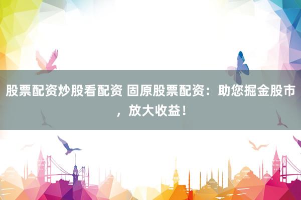 股票配资炒股看配资 固原股票配资：助您掘金股市，放大收益！