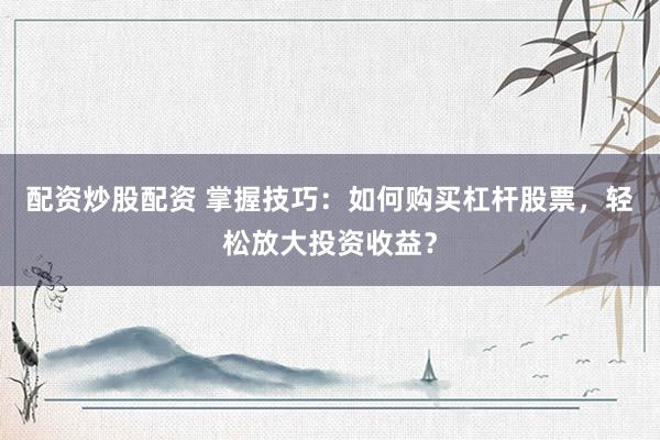 配资炒股配资 掌握技巧：如何购买杠杆股票，轻松放大投资收益？