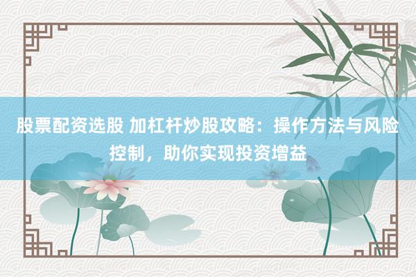 股票配资选股 加杠杆炒股攻略：操作方法与风险控制，助你实现投资增益