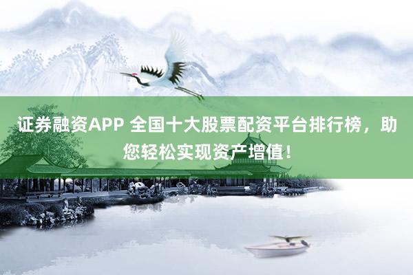 证券融资APP 全国十大股票配资平台排行榜，助您轻松实现资产增值！