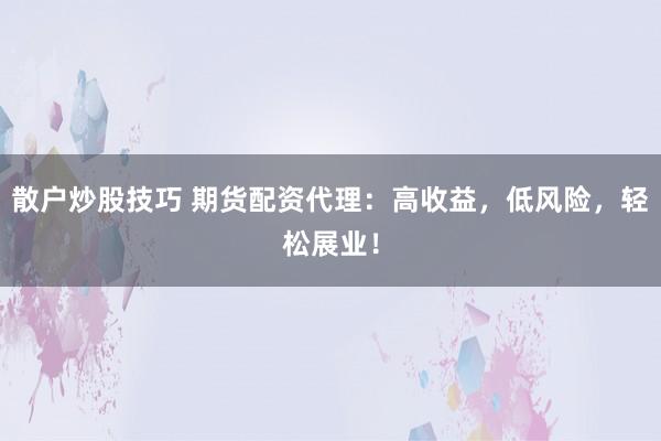 散户炒股技巧 期货配资代理：高收益，低风险，轻松展业！