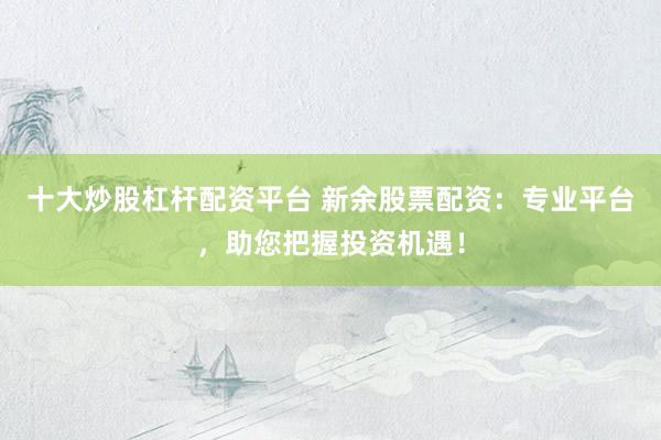 十大炒股杠杆配资平台 新余股票配资：专业平台，助您把握投资机遇！