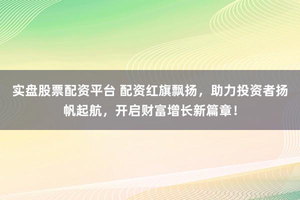 实盘股票配资平台 配资红旗飘扬，助力投资者扬帆起航，开启财富增长新篇章！