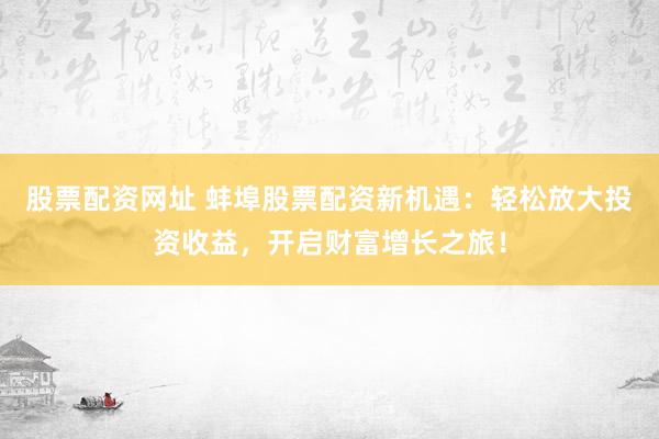 股票配资网址 蚌埠股票配资新机遇：轻松放大投资收益，开启财富增长之旅！