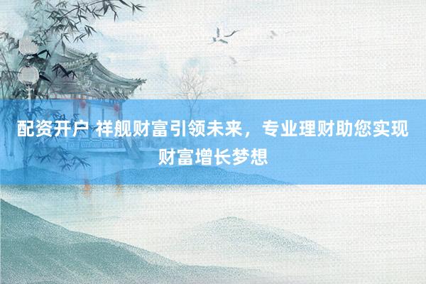 配资开户 祥舰财富引领未来，专业理财助您实现财富增长梦想