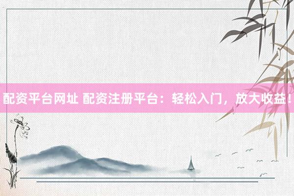 配资平台网址 配资注册平台：轻松入门，放大收益！