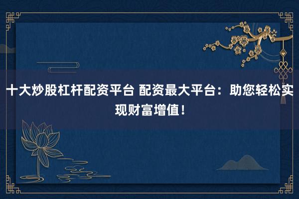 十大炒股杠杆配资平台 配资最大平台：助您轻松实现财富增值！