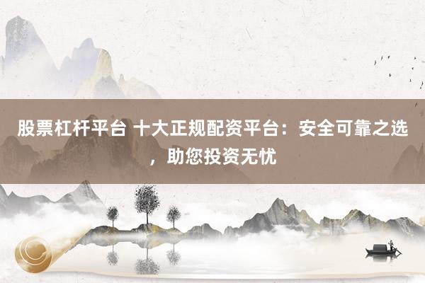 股票杠杆平台 十大正规配资平台：安全可靠之选，助您投资无忧