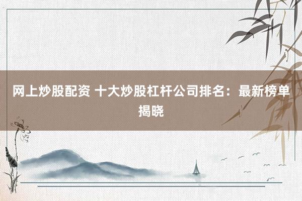 网上炒股配资 十大炒股杠杆公司排名：最新榜单揭晓